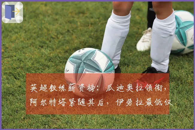 英超教练薪资榜：瓜迪奥拉领衔，阿尔特塔紧随其后，伊劳拉最低仅250万镑