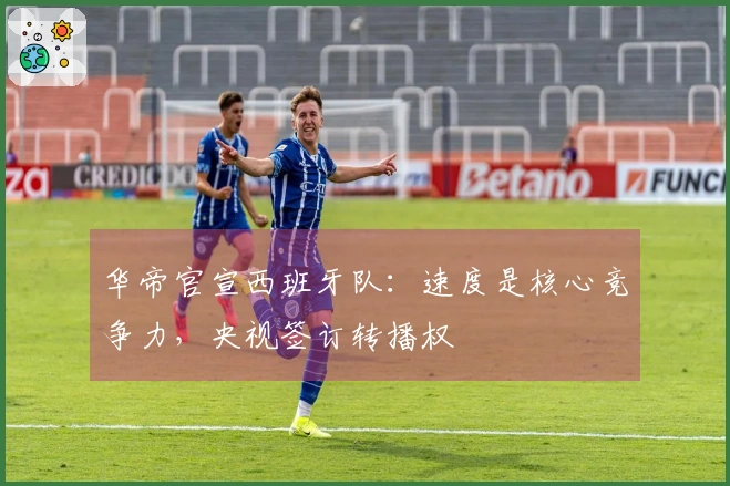 华帝官宣西班牙队：速度是核心竞争力，央视签订转播权