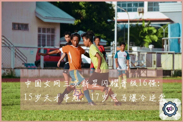 中国女网三朵新星闪耀晋级16强：15岁天才争冠，17岁黑马爆冷逆袭