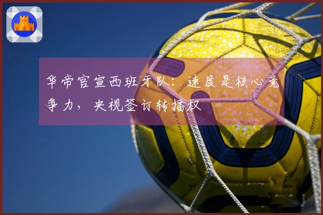 华帝官宣西班牙队：速度是核心竞争力，央视签订转播权